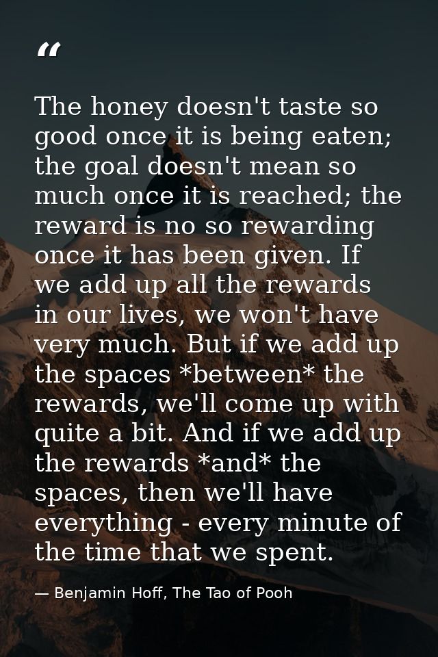 The honey doesn't taste so good once it is being eaten; the goal doesn't mean so much once it is reached; the reward is  — Benjamin Hoff, The Tao of Pooh