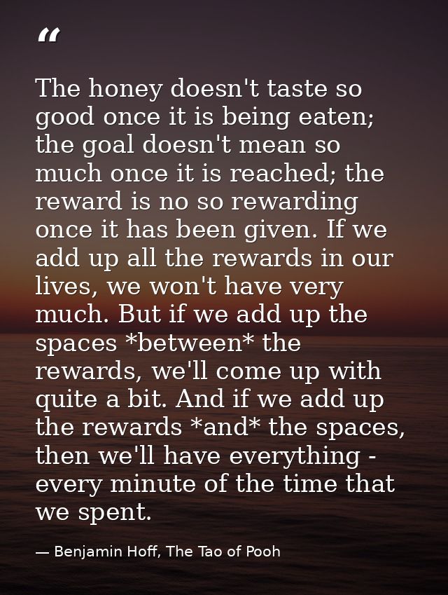 The honey doesn't taste so good once it is being eaten; the goal doesn't mean so much once it is reached; the reward is  — Benjamin Hoff, The Tao of Pooh