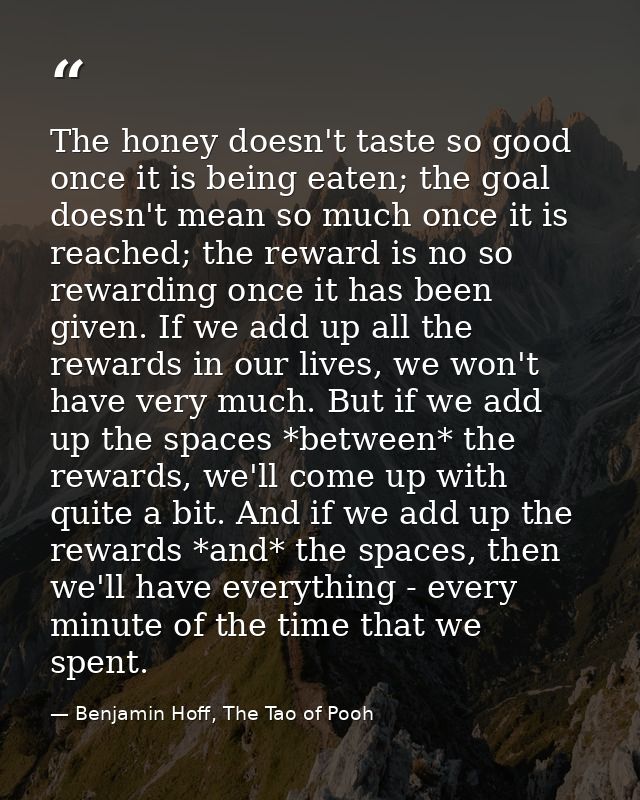 The honey doesn't taste so good once it is being eaten; the goal doesn't mean so much once it is reached; the reward is  — Benjamin Hoff, The Tao of Pooh