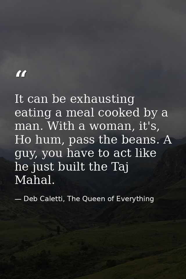 It can be exhausting eating a meal cooked by a man. With a woman, it's, Ho hum, pass the beans. A guy, you have to act l — Deb Caletti, The Queen of Everything
