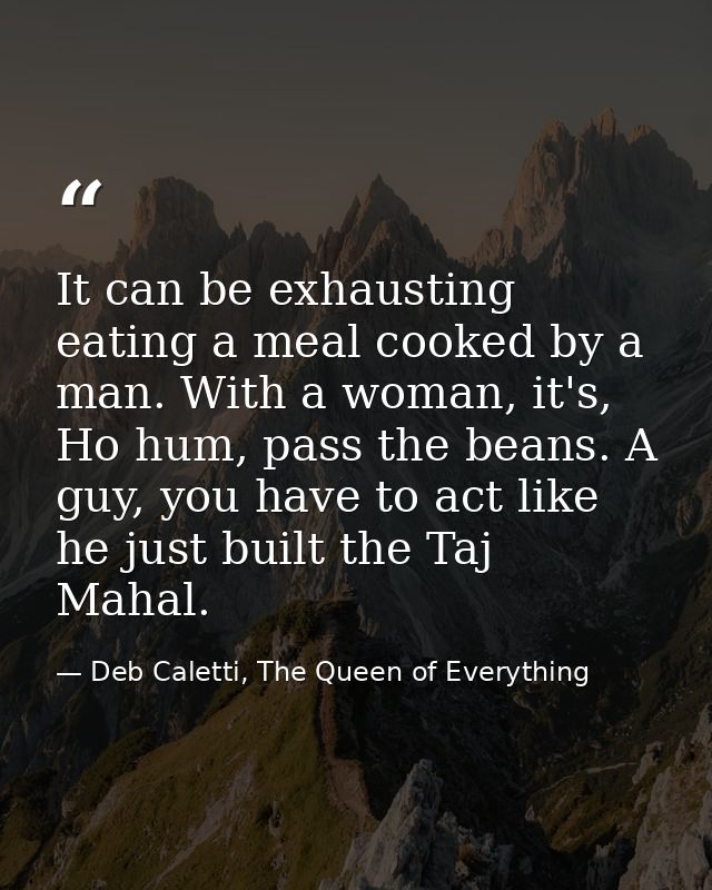 It can be exhausting eating a meal cooked by a man. With a woman, it's, Ho hum, pass the beans. A guy, you have to act l — Deb Caletti, The Queen of Everything