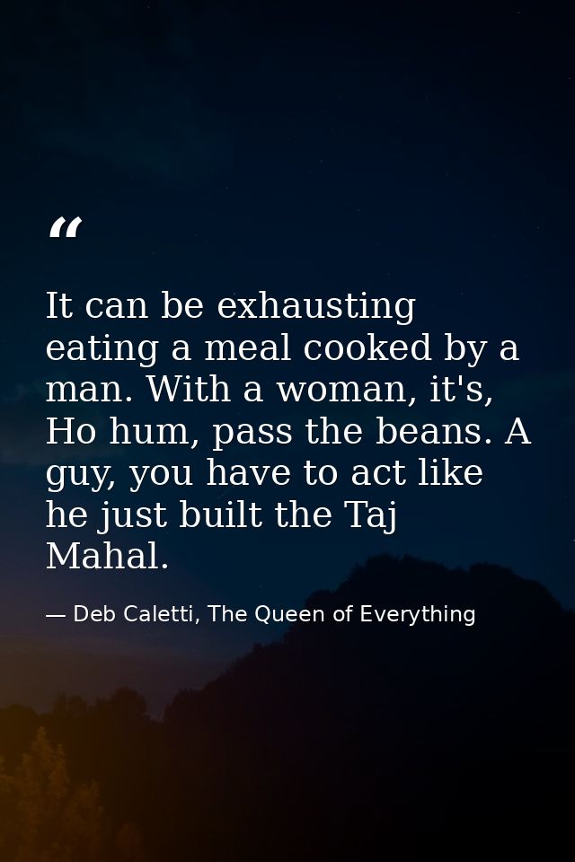 It can be exhausting eating a meal cooked by a man. With a woman, it's, Ho hum, pass the beans. A guy, you have to act l — Deb Caletti, The Queen of Everything