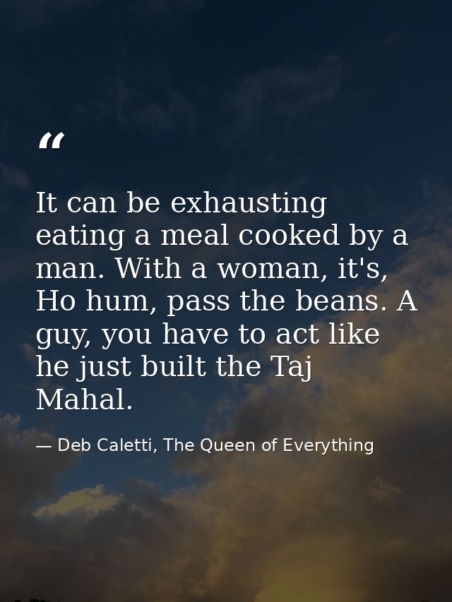 It can be exhausting eating a meal cooked by a man. With a woman, it's, Ho hum, pass the beans. A guy, you have to act l — Deb Caletti, The Queen of Everything