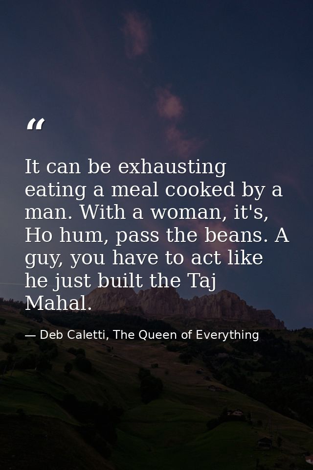 It can be exhausting eating a meal cooked by a man. With a woman, it's, Ho hum, pass the beans. A guy, you have to act l — Deb Caletti, The Queen of Everything