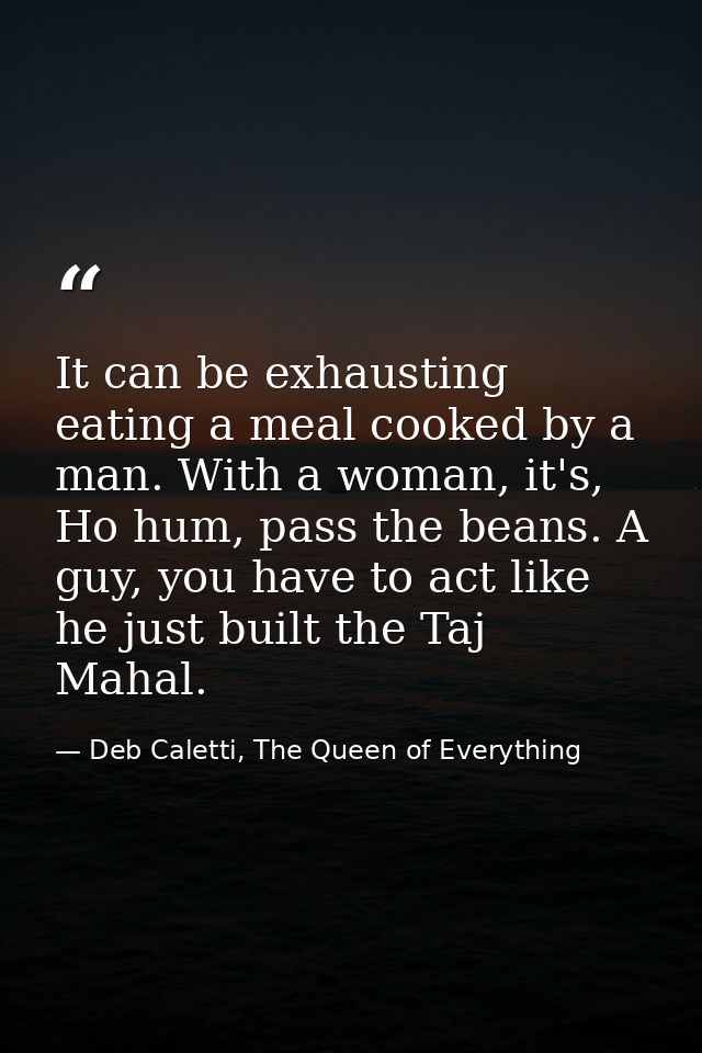 It can be exhausting eating a meal cooked by a man. With a woman, it's, Ho hum, pass the beans. A guy, you have to act l — Deb Caletti, The Queen of Everything
