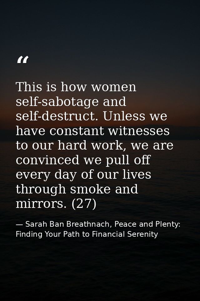 This is how women self-sabotage and self-destruct. Unless we have constant witnesses to our hard work, we are convinced  — Sarah Ban Breathnach, Peace and Plenty: Finding Your Path to Financial Serenity
