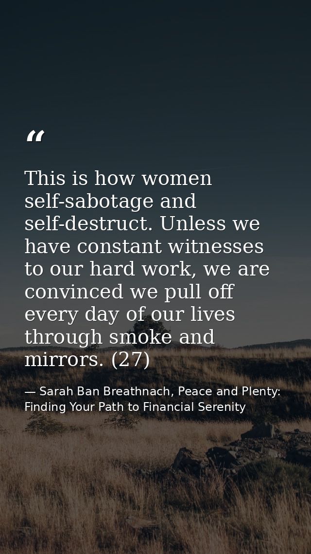 This is how women self-sabotage and self-destruct. Unless we have constant witnesses to our hard work, we are convinced  — Sarah Ban Breathnach, Peace and Plenty: Finding Your Path to Financial Serenity