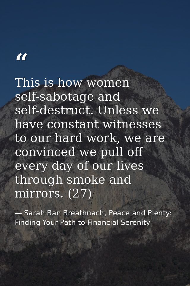 This is how women self-sabotage and self-destruct. Unless we have constant witnesses to our hard work, we are convinced  — Sarah Ban Breathnach, Peace and Plenty: Finding Your Path to Financial Serenity