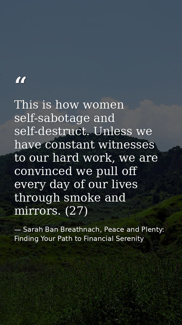 This is how women self-sabotage and self-destruct. Unless we have constant witnesses to our hard work, we are convinced  — Sarah Ban Breathnach, Peace and Plenty: Finding Your Path to Financial Serenity
