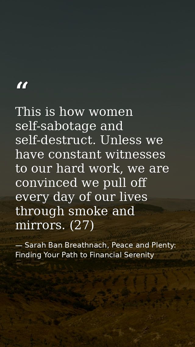 This is how women self-sabotage and self-destruct. Unless we have constant witnesses to our hard work, we are convinced  — Sarah Ban Breathnach, Peace and Plenty: Finding Your Path to Financial Serenity