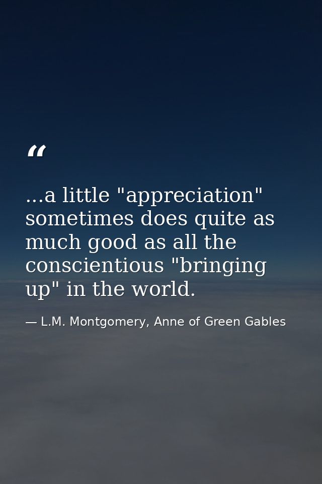 ...a little "appreciation" sometimes does quite as much good as all the conscientious "bringing up" in the world. — L.M. Montgomery, Anne of Green Gables