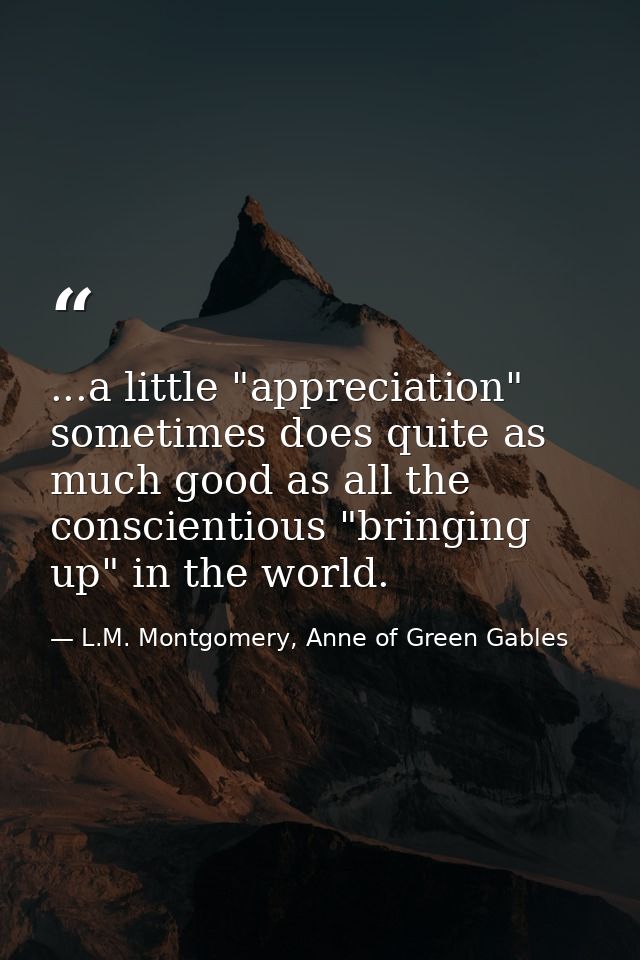 ...a little "appreciation" sometimes does quite as much good as all the conscientious "bringing up" in the world. — L.M. Montgomery, Anne of Green Gables