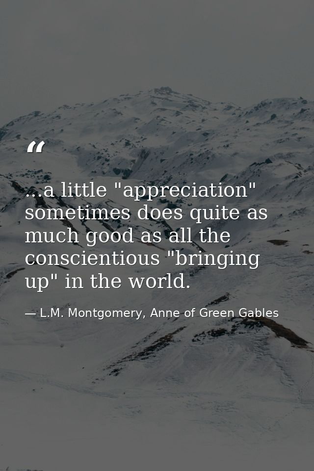 ...a little "appreciation" sometimes does quite as much good as all the conscientious "bringing up" in the world. — L.M. Montgomery, Anne of Green Gables
