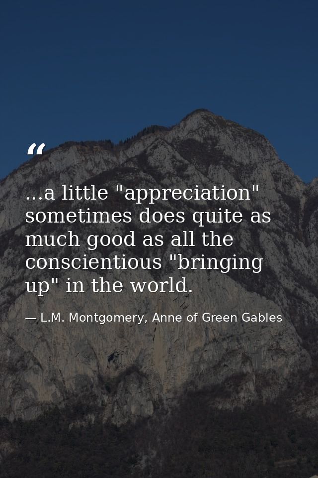 ...a little "appreciation" sometimes does quite as much good as all the conscientious "bringing up" in the world. — L.M. Montgomery, Anne of Green Gables