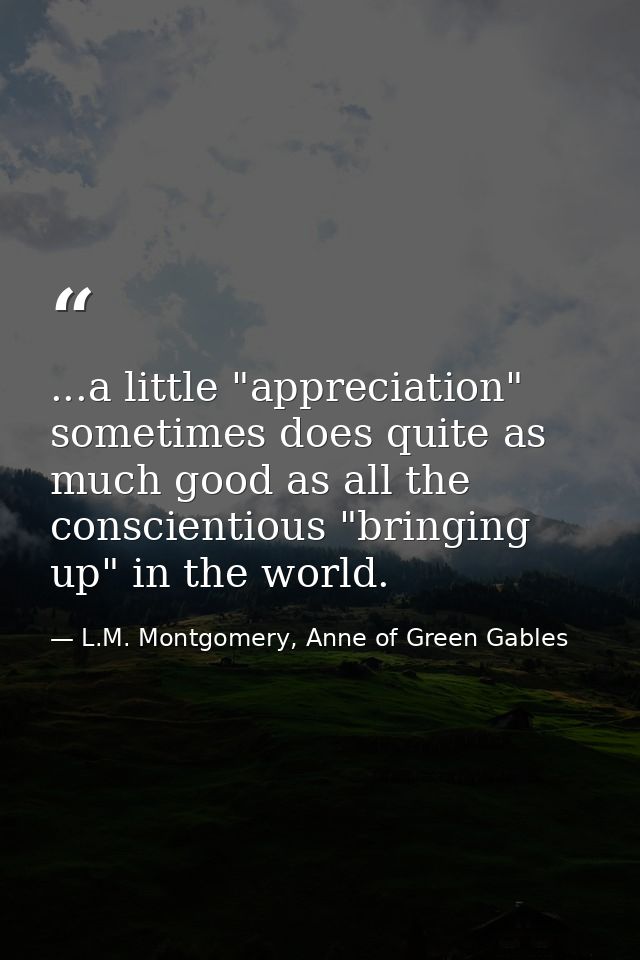 ...a little "appreciation" sometimes does quite as much good as all the conscientious "bringing up" in the world. — L.M. Montgomery, Anne of Green Gables