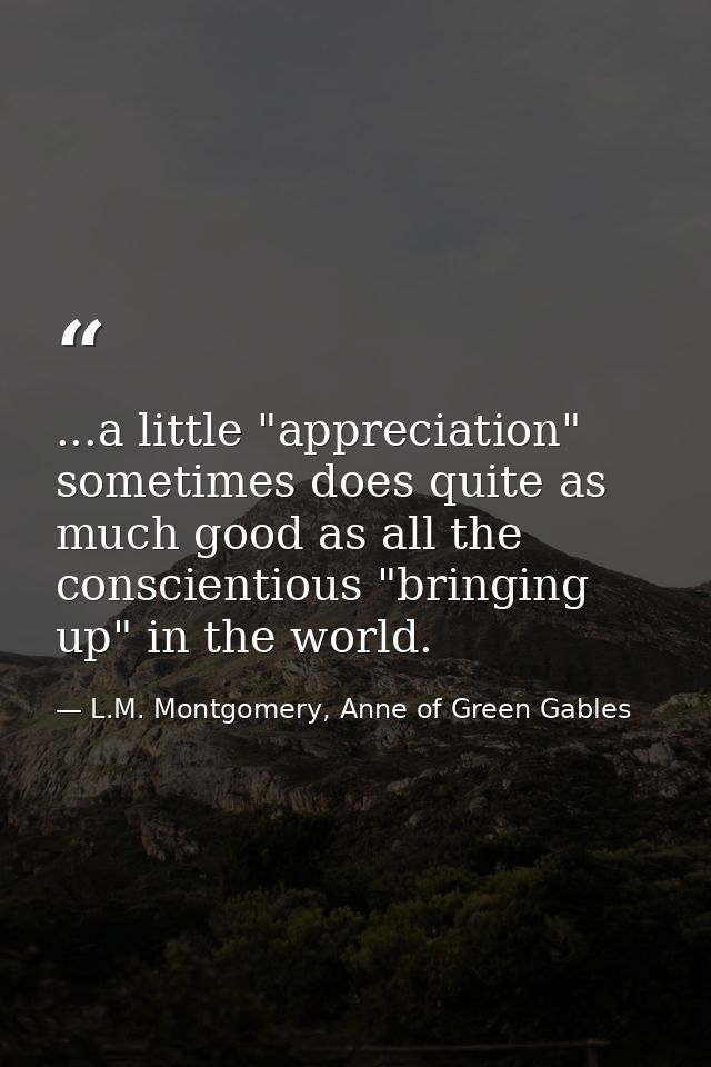 ...a little "appreciation" sometimes does quite as much good as all the conscientious "bringing up" in the world. — L.M. Montgomery, Anne of Green Gables
