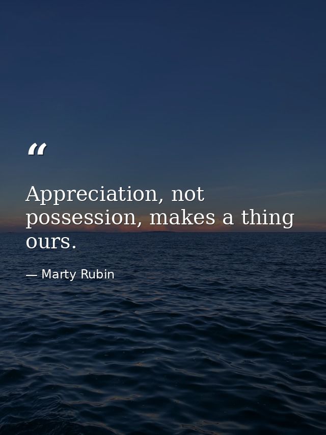 Appreciation, not possession, makes a thing ours. — Marty Rubin