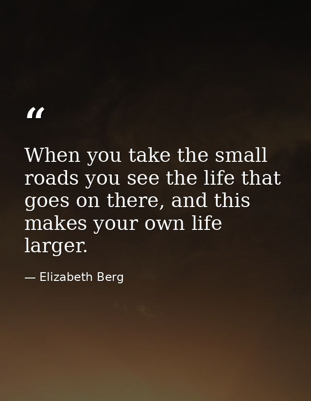 When you take the small roads you see the life that goes on there, and this makes your own life larger. — Elizabeth Berg