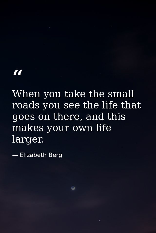 When you take the small roads you see the life that goes on there, and this makes your own life larger. — Elizabeth Berg