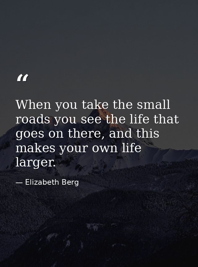 When you take the small roads you see the life that goes on there, and this makes your own life larger. — Elizabeth Berg
