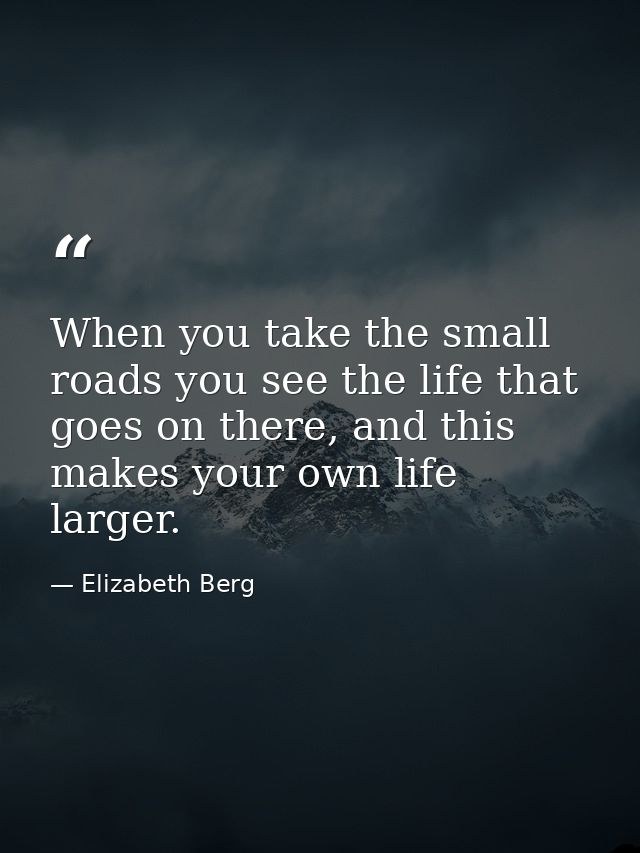 When you take the small roads you see the life that goes on there, and this makes your own life larger. — Elizabeth Berg