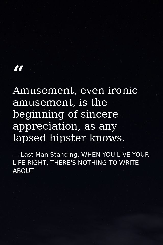 Amusement, even ironic amusement, is the beginning of sincere appreciation, as any lapsed hipster knows. — Last Man Standing, WHEN YOU LIVE YOUR LIFE RIGHT, THERE'S NOTHING TO WRITE ABOUT