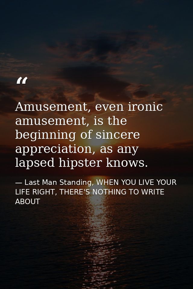 Amusement, even ironic amusement, is the beginning of sincere appreciation, as any lapsed hipster knows. — Last Man Standing, WHEN YOU LIVE YOUR LIFE RIGHT, THERE'S NOTHING TO WRITE ABOUT