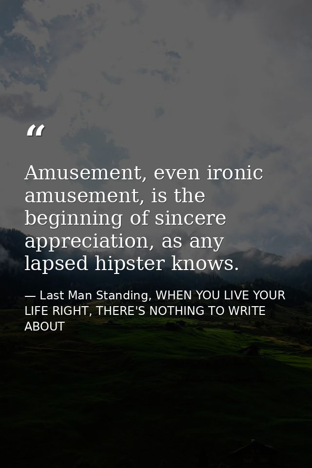 Amusement, even ironic amusement, is the beginning of sincere appreciation, as any lapsed hipster knows. — Last Man Standing, WHEN YOU LIVE YOUR LIFE RIGHT, THERE'S NOTHING TO WRITE ABOUT