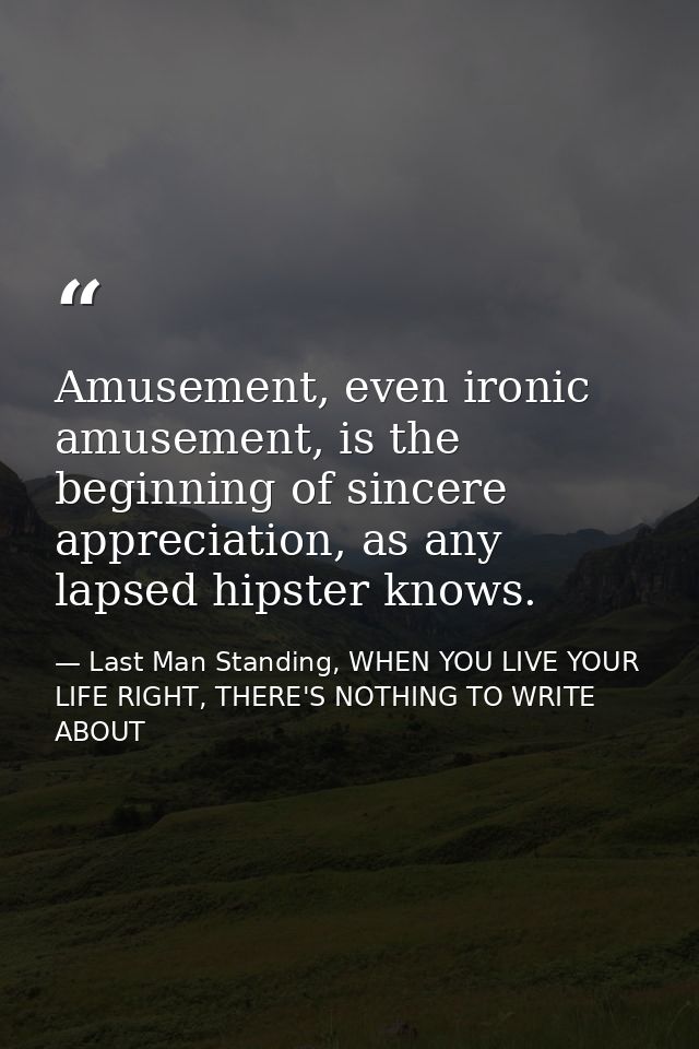 Amusement, even ironic amusement, is the beginning of sincere appreciation, as any lapsed hipster knows. — Last Man Standing, WHEN YOU LIVE YOUR LIFE RIGHT, THERE'S NOTHING TO WRITE ABOUT