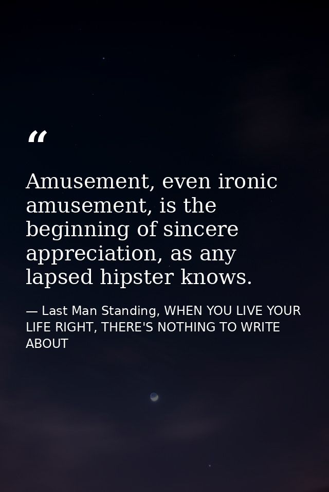 Amusement, even ironic amusement, is the beginning of sincere appreciation, as any lapsed hipster knows. — Last Man Standing, WHEN YOU LIVE YOUR LIFE RIGHT, THERE'S NOTHING TO WRITE ABOUT