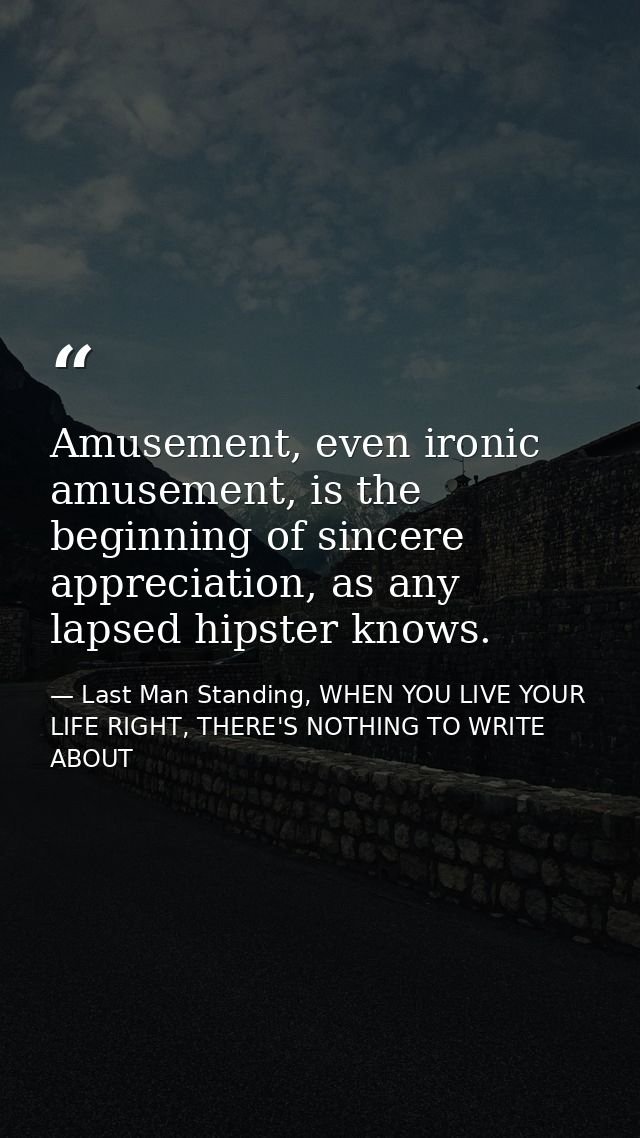 Amusement, even ironic amusement, is the beginning of sincere appreciation, as any lapsed hipster knows. — Last Man Standing, WHEN YOU LIVE YOUR LIFE RIGHT, THERE'S NOTHING TO WRITE ABOUT