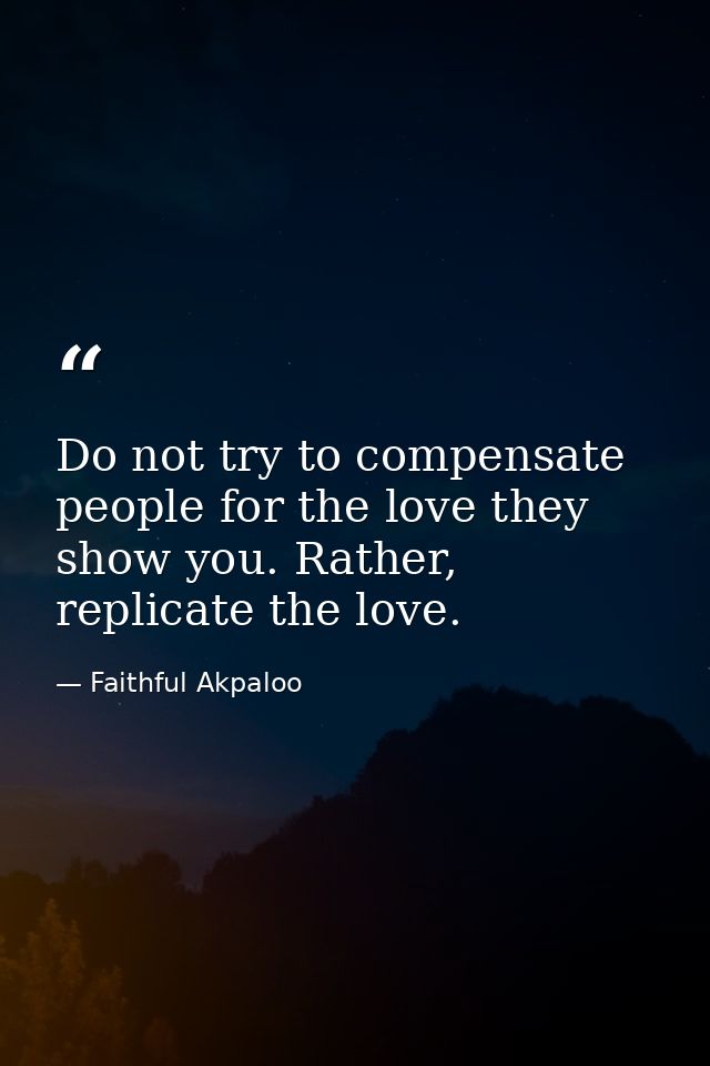 Do not try to compensate people for the love they show you. Rather, replicate the love. — Faithful Akpaloo