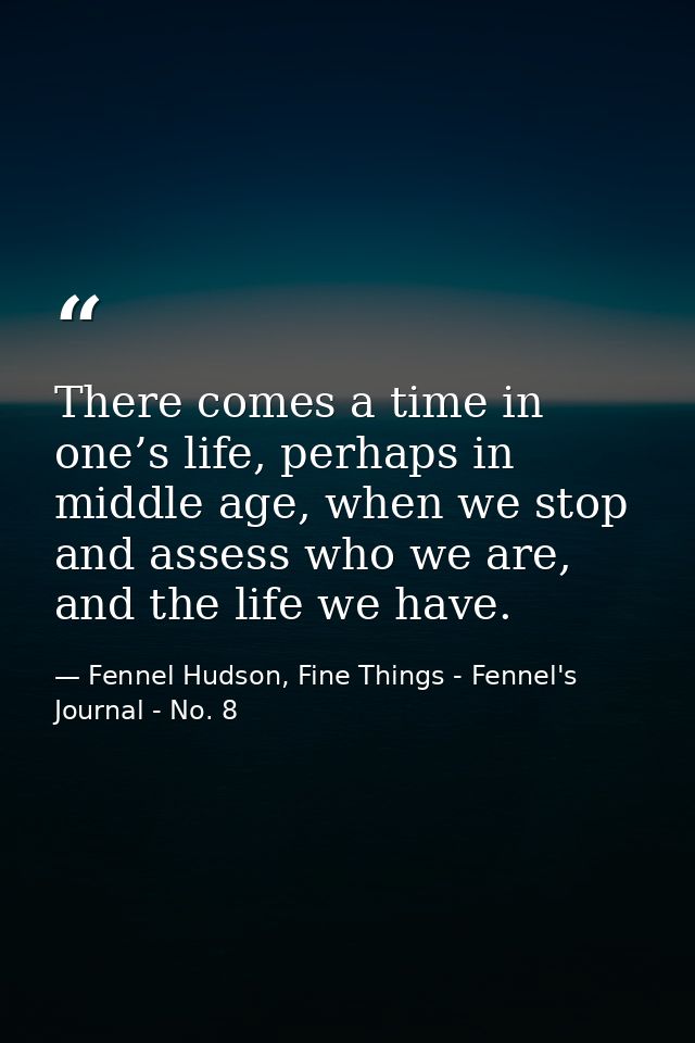 There comes a time in one’s life, perhaps in middle age, when we stop and assess who we are, and the life we have. — Fennel Hudson, Fine Things - Fennel's Journal - No. 8