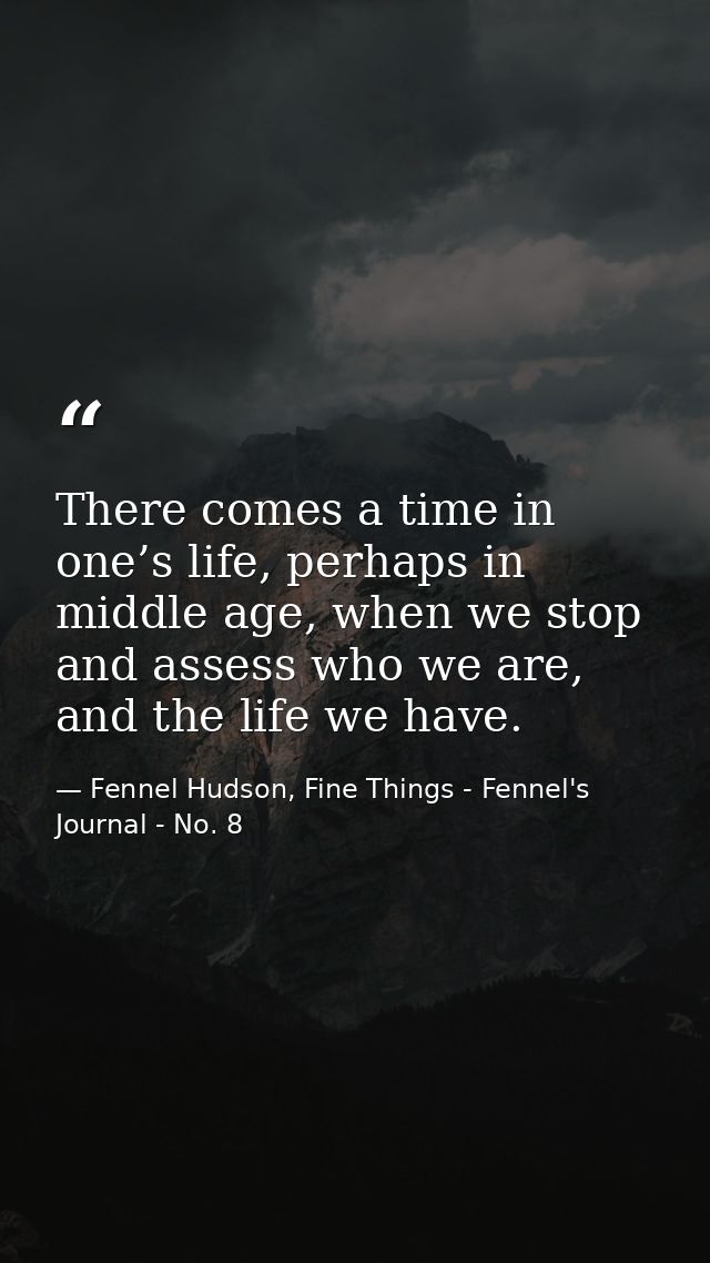 There comes a time in one’s life, perhaps in middle age, when we stop and assess who we are, and the life we have. — Fennel Hudson, Fine Things - Fennel's Journal - No. 8