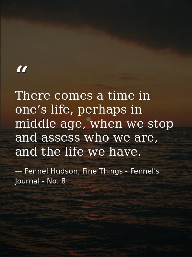 There comes a time in one’s life, perhaps in middle age, when we stop and assess who we are, and the life we have. — Fennel Hudson, Fine Things - Fennel's Journal - No. 8