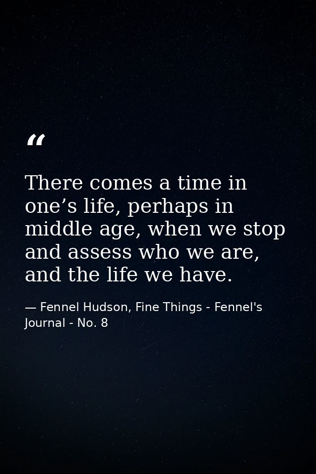 There comes a time in one’s life, perhaps in middle age, when we stop and assess who we are, and the life we have. — Fennel Hudson, Fine Things - Fennel's Journal - No. 8