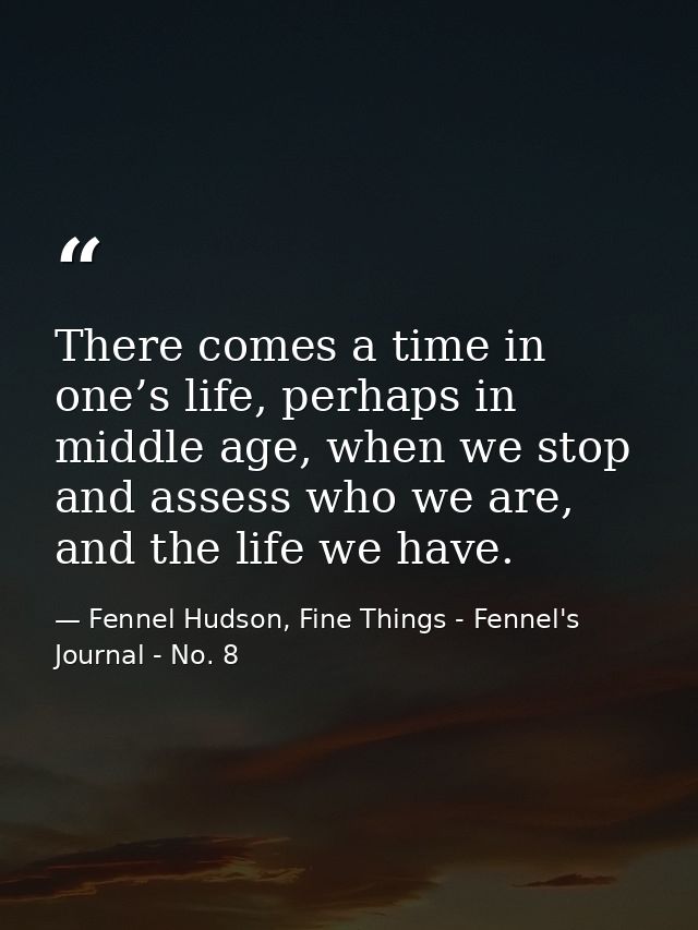 There comes a time in one’s life, perhaps in middle age, when we stop and assess who we are, and the life we have. — Fennel Hudson, Fine Things - Fennel's Journal - No. 8