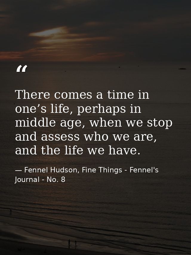There comes a time in one’s life, perhaps in middle age, when we stop and assess who we are, and the life we have. — Fennel Hudson, Fine Things - Fennel's Journal - No. 8