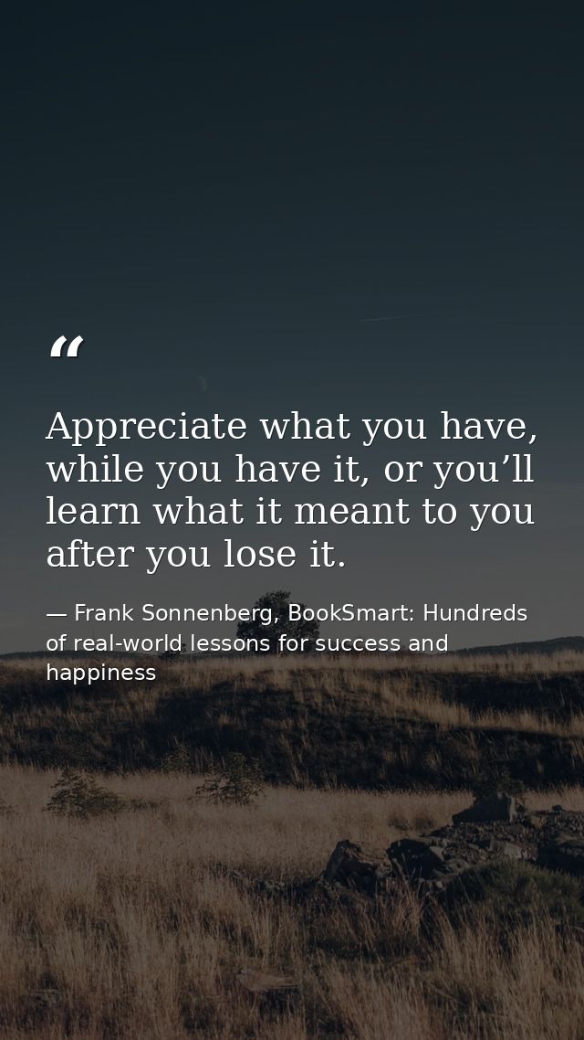 Appreciate what you have, while you have it, or you’ll learn what it meant to you after you lose it. — Frank Sonnenberg, BookSmart: Hundreds of real-world lessons for success and happiness