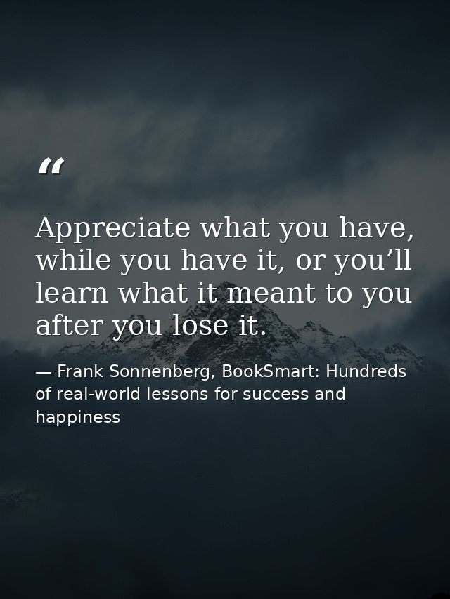 Appreciate what you have, while you have it, or you’ll learn what it meant to you after you lose it. — Frank Sonnenberg, BookSmart: Hundreds of real-world lessons for success and happiness