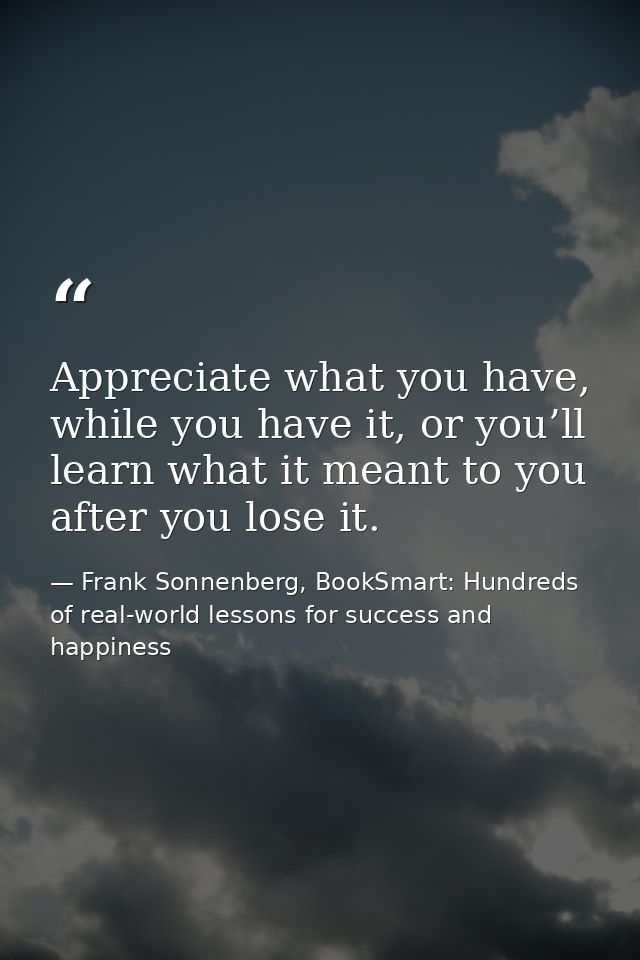 Appreciate what you have, while you have it, or you’ll learn what it meant to you after you lose it. — Frank Sonnenberg, BookSmart: Hundreds of real-world lessons for success and happiness