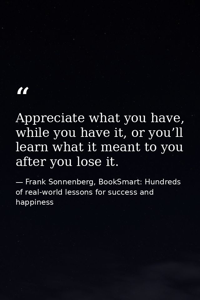 Appreciate what you have, while you have it, or you’ll learn what it meant to you after you lose it. — Frank Sonnenberg, BookSmart: Hundreds of real-world lessons for success and happiness
