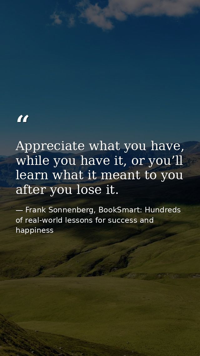 Appreciate what you have, while you have it, or you’ll learn what it meant to you after you lose it. — Frank Sonnenberg, BookSmart: Hundreds of real-world lessons for success and happiness