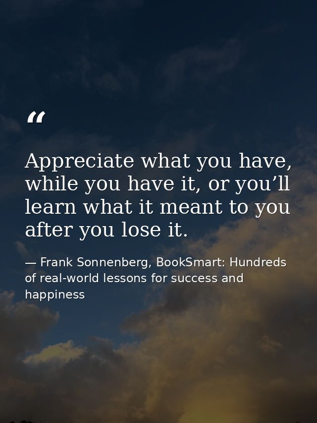 Appreciate what you have, while you have it, or you’ll learn what it meant to you after you lose it. — Frank Sonnenberg, BookSmart: Hundreds of real-world lessons for success and happiness