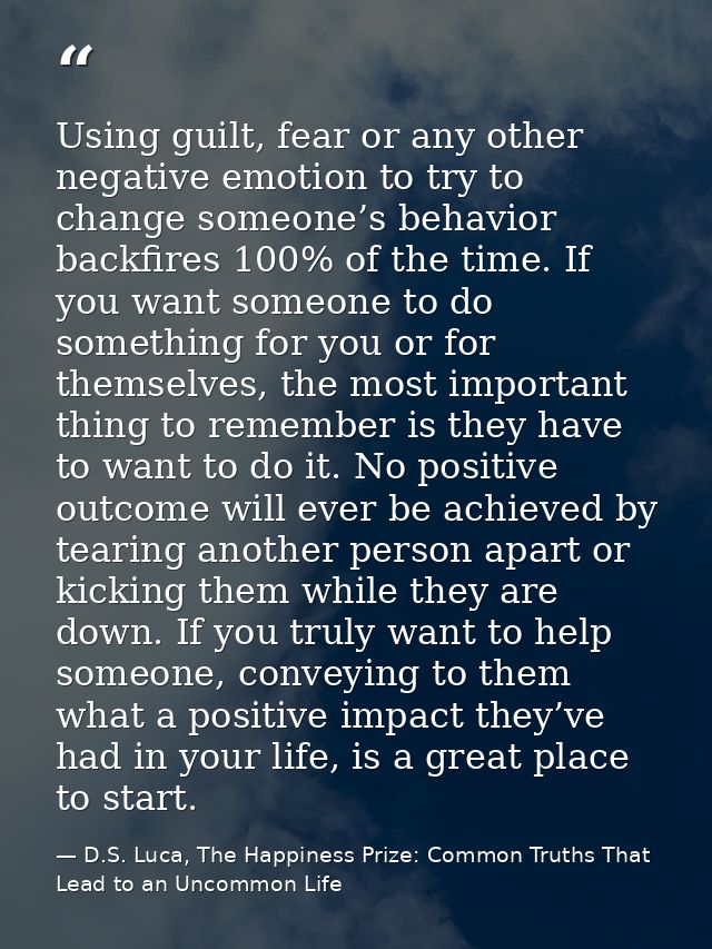 Using guilt, fear or any other negative emotion to try to change someone’s behavior backfires 100% of the time. If you w — D.S. Luca, The Happiness Prize: Common Truths That Lead to an Uncommon Life