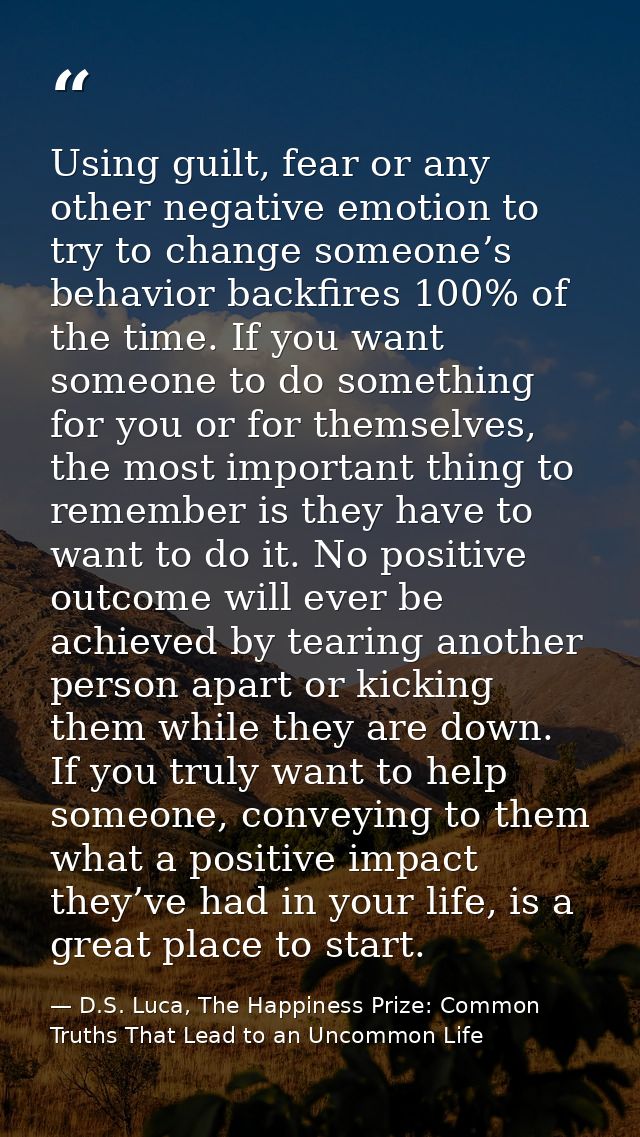Using guilt, fear or any other negative emotion to try to change someone’s behavior backfires 100% of the time. If you w — D.S. Luca, The Happiness Prize: Common Truths That Lead to an Uncommon Life