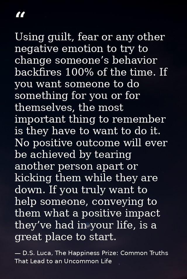 Using guilt, fear or any other negative emotion to try to change someone’s behavior backfires 100% of the time. If you w — D.S. Luca, The Happiness Prize: Common Truths That Lead to an Uncommon Life