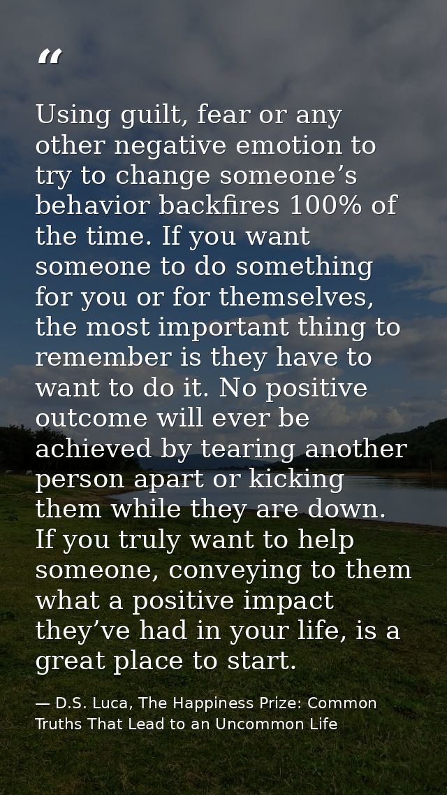Using guilt, fear or any other negative emotion to try to change someone’s behavior backfires 100% of the time. If you w — D.S. Luca, The Happiness Prize: Common Truths That Lead to an Uncommon Life