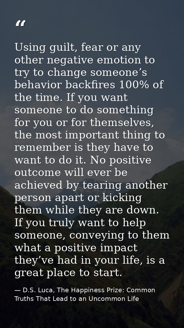 Using guilt, fear or any other negative emotion to try to change someone’s behavior backfires 100% of the time. If you w — D.S. Luca, The Happiness Prize: Common Truths That Lead to an Uncommon Life