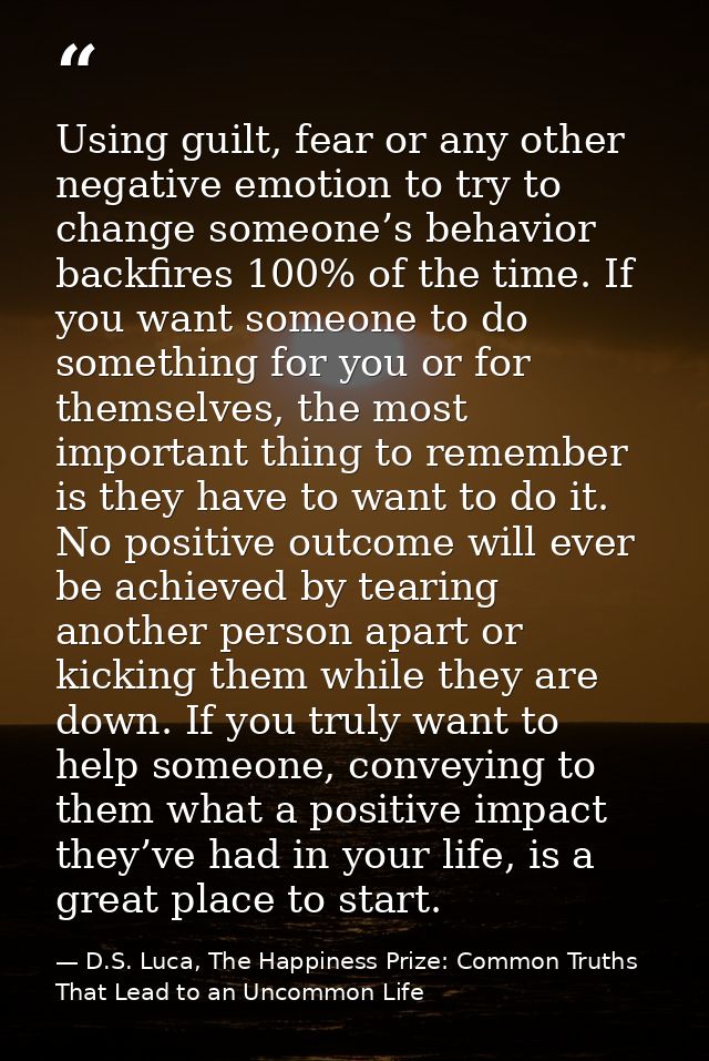 Using guilt, fear or any other negative emotion to try to change someone’s behavior backfires 100% of the time. If you w — D.S. Luca, The Happiness Prize: Common Truths That Lead to an Uncommon Life